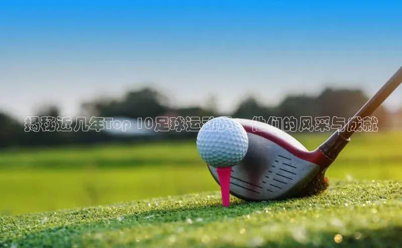 杏盛测速登录入口百度游戏揭秘近几年Top 10足球运动员：他们的风采与成就