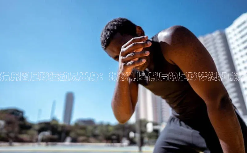 杏盛娱乐官网百度翻译娱乐圈足球运动员出身：揭秘明星背后的足球梦想和成就