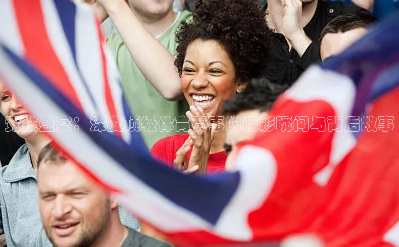 竞技盛宴：深度顶级体育赛事的精彩瞬间与背后故事