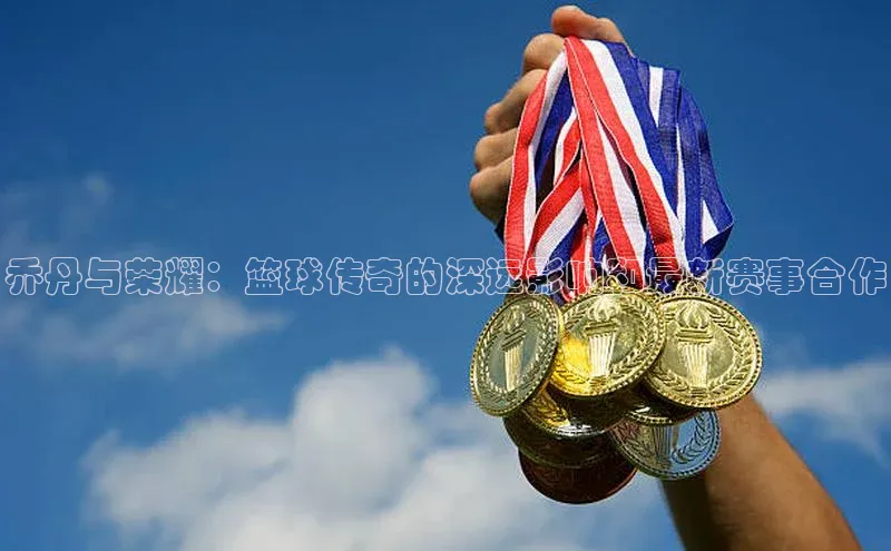 乔丹与荣耀：篮球传奇的深远影响和最新赛事合作