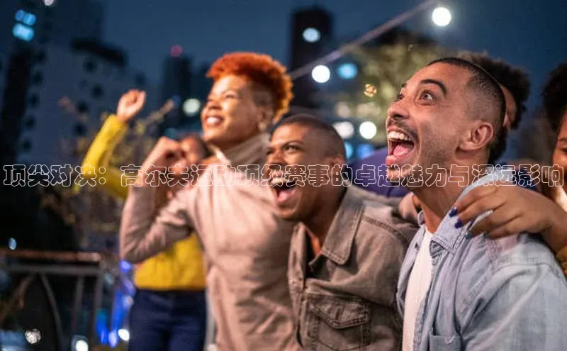 顶尖对决：高尔夫运动顶级赛事的卓越魅力与深远影响