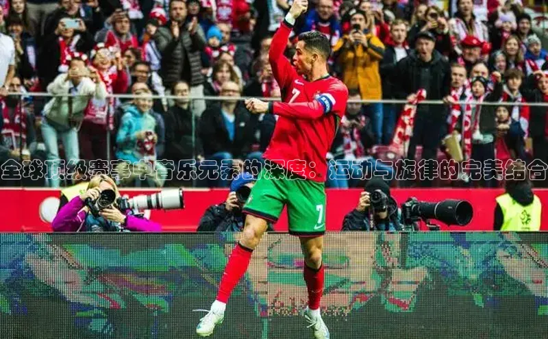 全球顶级赛事中音乐元素的深度：运动与旋律的完美结合
