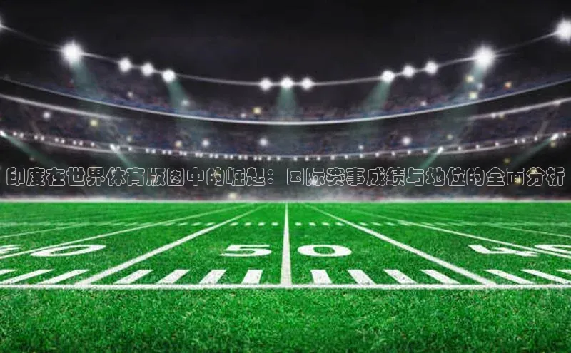 印度在世界体育版图中的崛起：国际赛事成绩与地位的全面分析