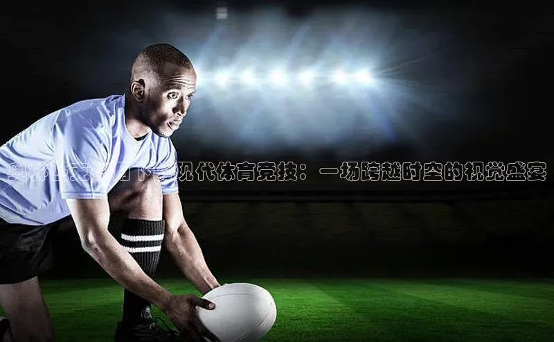 奥林匹克视角下的现代体育竞技：一场跨越时空的视觉盛宴